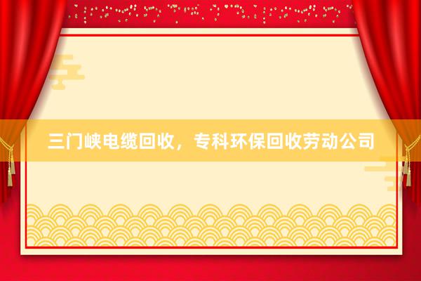 三门峡电缆回收，专科环保回收劳动公司